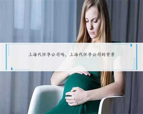 上海代怀孕公司吗，上海代怀孕公司的背景