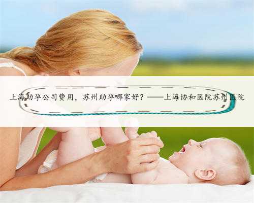 上海助孕公司费用，苏州助孕哪家好？——上海协和医院苏州医院