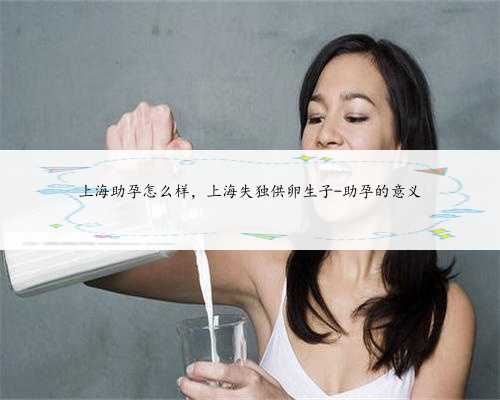 上海助孕怎么样，上海失独供卵生子-助孕的意义