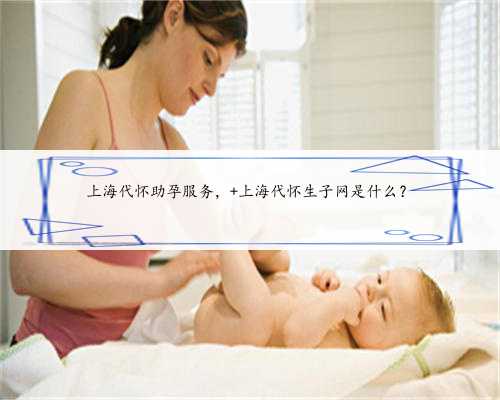上海代怀助孕服务， 上海代怀生子网是什么？