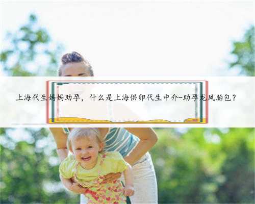 上海代生妈妈助孕，什么是上海供卵代生中介-助孕龙凤胎包？