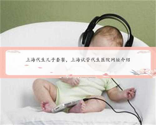 上海代生儿子套餐，上海试管代生医院网址介绍