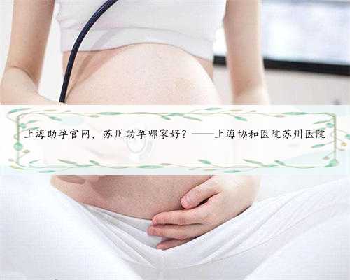 上海助孕官网，苏州助孕哪家好？——上海协和医院苏州医院