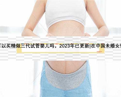 国内未婚女性可以买精做三代试管婴儿吗，2023年已更新|在中国未婚女性可以做