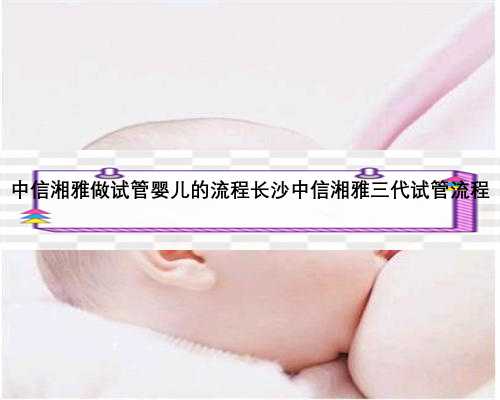 中信湘雅做试管婴儿的流程长沙中信湘雅三代试管流程