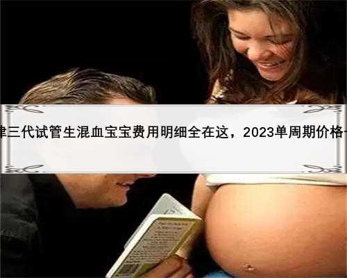 2023天津三代试管生混血宝宝费用明细全在这，2023单周期价格一目了然